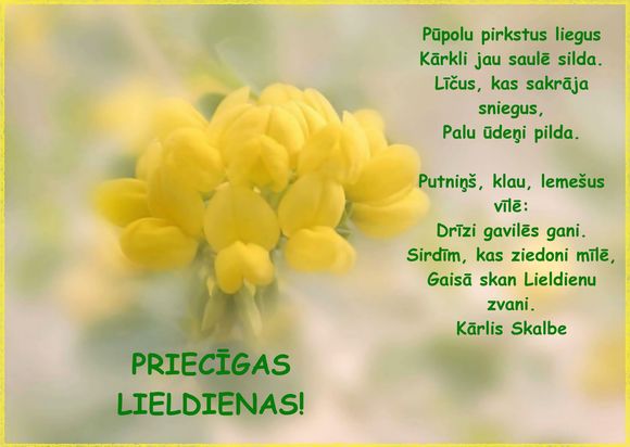 Pūpolu pirkstus liegus / Kārkli jau saulītē silda. / Līčus, kas sakrāja sniegus,/ Palu Ūdeņi pilda. / Putniņš, klau, lemešus vīlē:/ Drīzi gavilēs gani./ Sirdīm, kas ziedoni mīlē,/ Gaisā skan Lieldienu zvani.(Kārlis Skalbe)/ PRIECĪGAS LIELDIENAS  